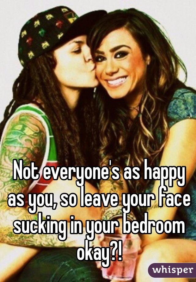 Not everyone's as happy as you, so leave your face sucking in your bedroom okay?!