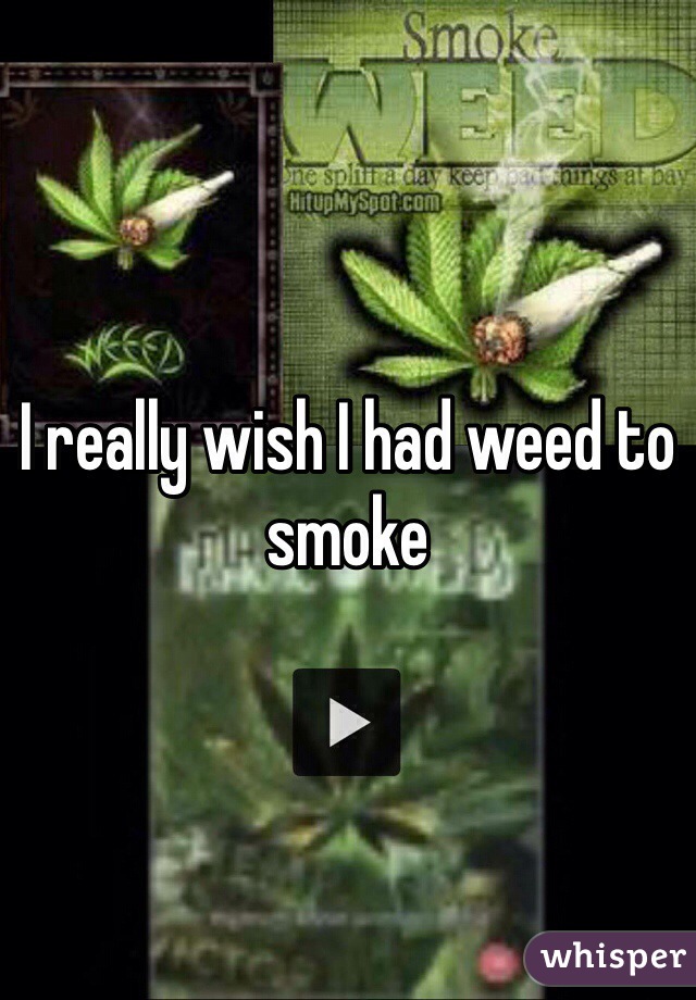 I really wish I had weed to smoke