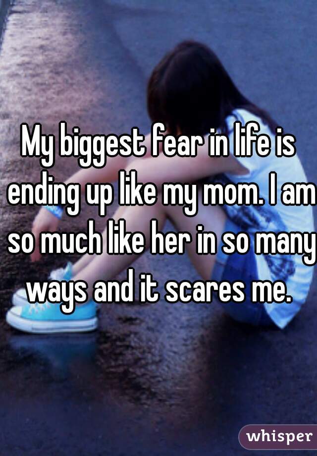 My biggest fear in life is ending up like my mom. I am so much like her in so many ways and it scares me. 