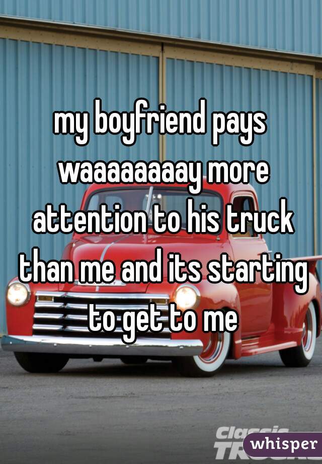 my boyfriend pays waaaaaaaay more attention to his truck than me and its starting to get to me