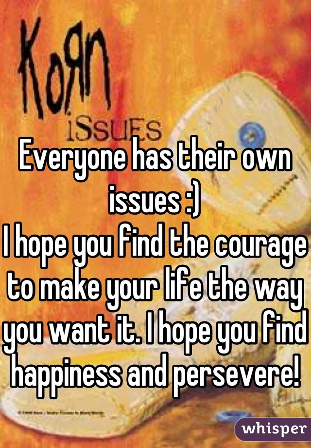 Everyone has their own issues :) 
I hope you find the courage to make your life the way you want it. I hope you find happiness and persevere!