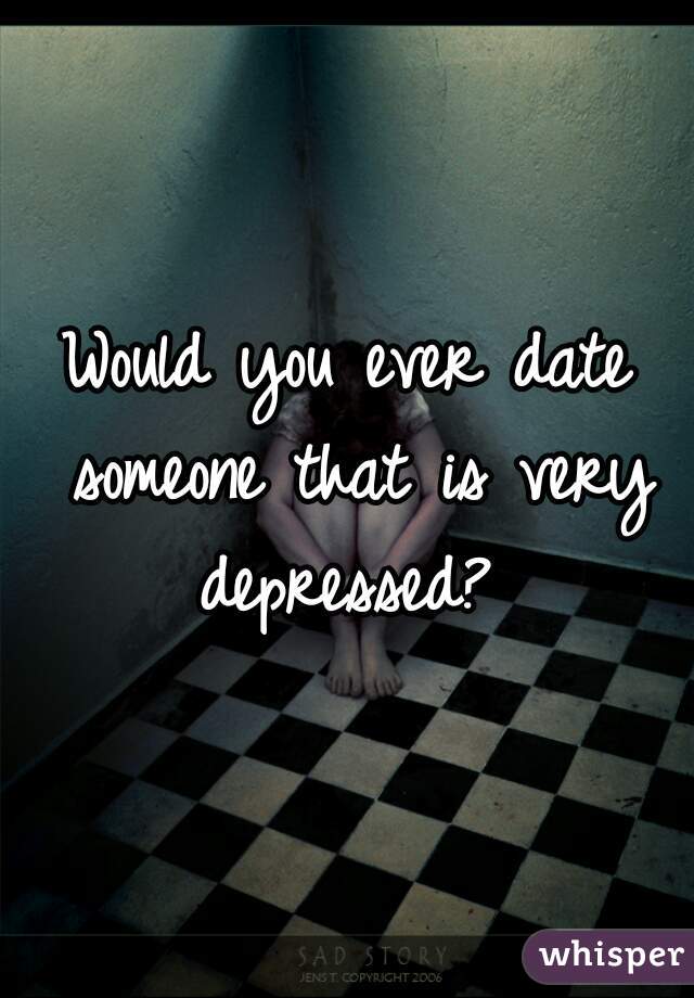 Would you ever date someone that is very depressed? 