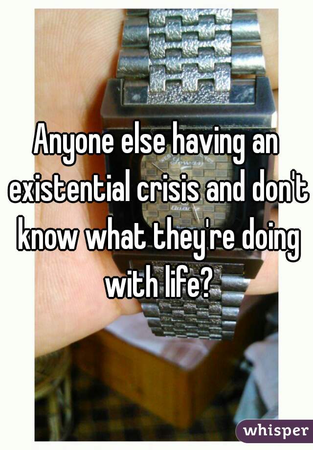 Anyone else having an existential crisis and don't know what they're doing with life?