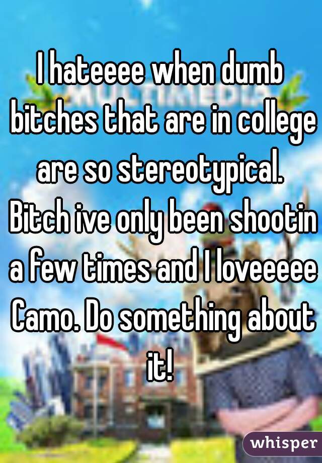 I hateeee when dumb bitches that are in college are so stereotypical.  Bitch ive only been shootin a few times and I loveeeee Camo. Do something about it! 