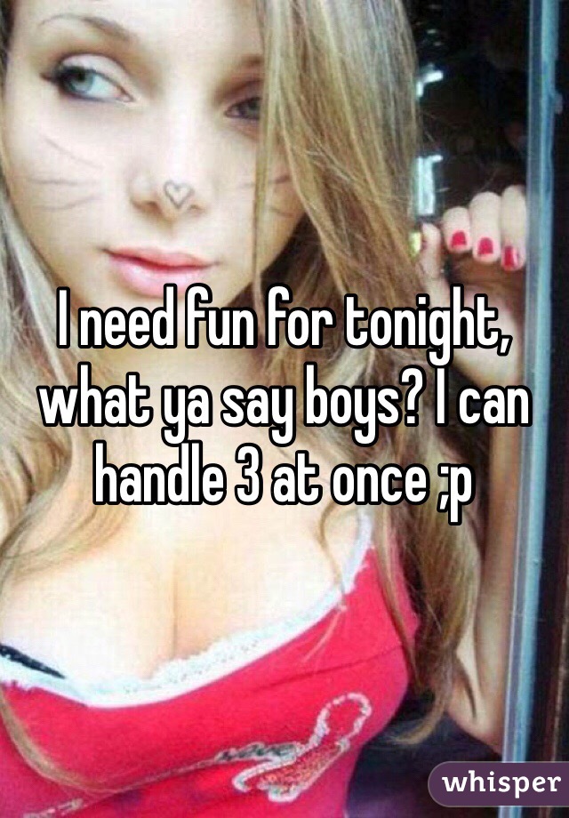 I need fun for tonight, what ya say boys? I can handle 3 at once ;p