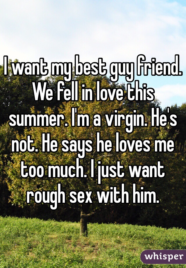 I want my best guy friend. We fell in love this summer. I'm a virgin. He's not. He says he loves me too much. I just want rough sex with him. 