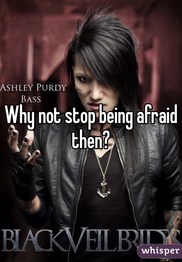Why not stop being afraid then?