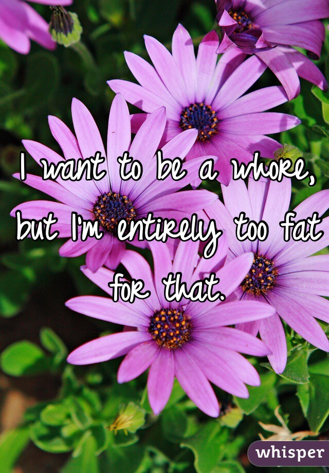 I want to be a whore, but I'm entirely too fat for that.