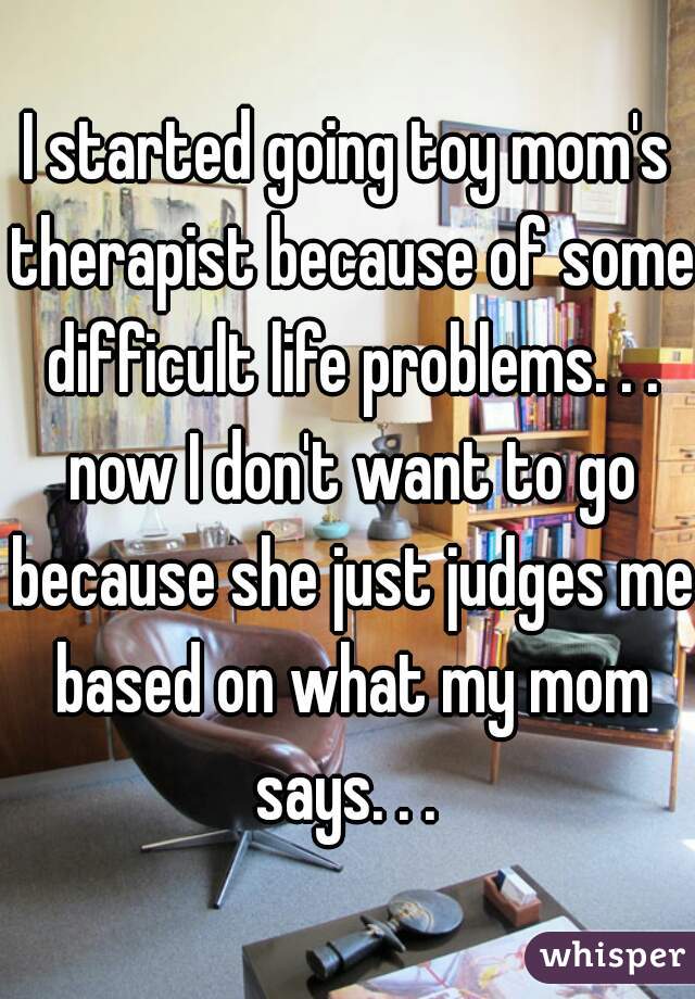 I started going toy mom's therapist because of some difficult life problems. . . now I don't want to go because she just judges me based on what my mom says. . . 