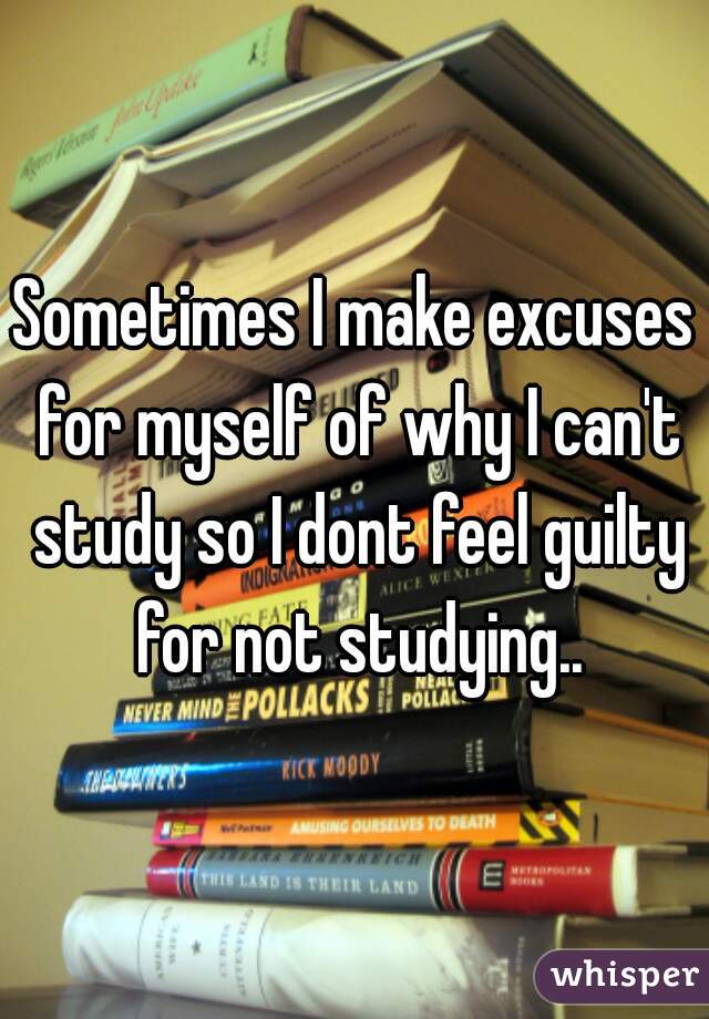 Sometimes I make excuses for myself of why I can't study so I dont feel guilty for not studying..