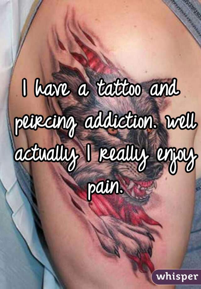 I have a tattoo and peircing addiction. well actually I really enjoy pain.