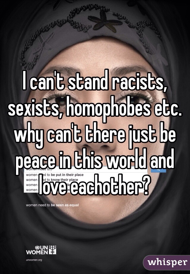 I can't stand racists, sexists, homophobes etc. why can't there just be peace in this world and love eachother?