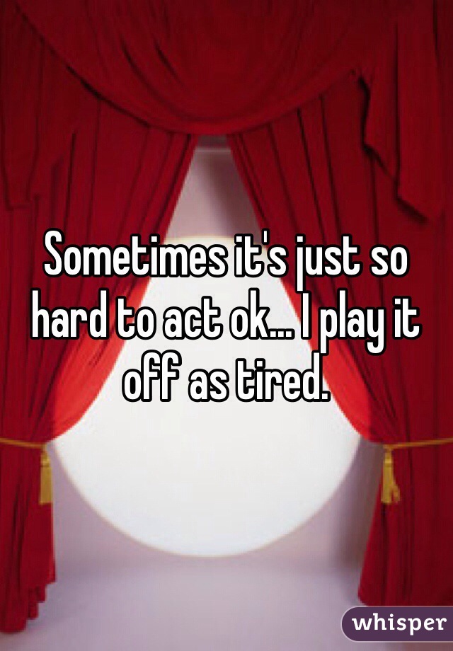 Sometimes it's just so hard to act ok... I play it off as tired. 
