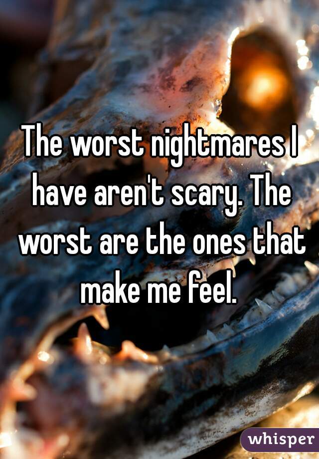 The worst nightmares I have aren't scary. The worst are the ones that make me feel. 