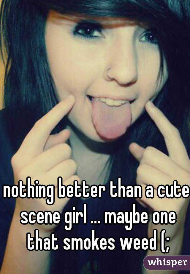 nothing better than a cute scene girl ... maybe one that smokes weed (;