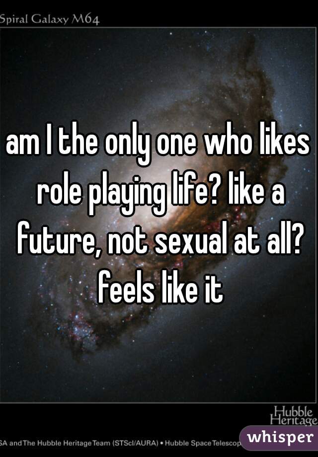 am I the only one who likes role playing life? like a future, not sexual at all? feels like it