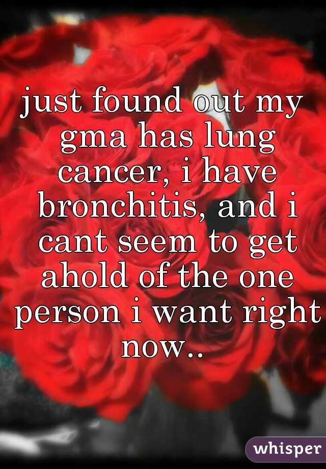 just found out my gma has lung cancer, i have bronchitis, and i cant seem to get ahold of the one person i want right now.. 