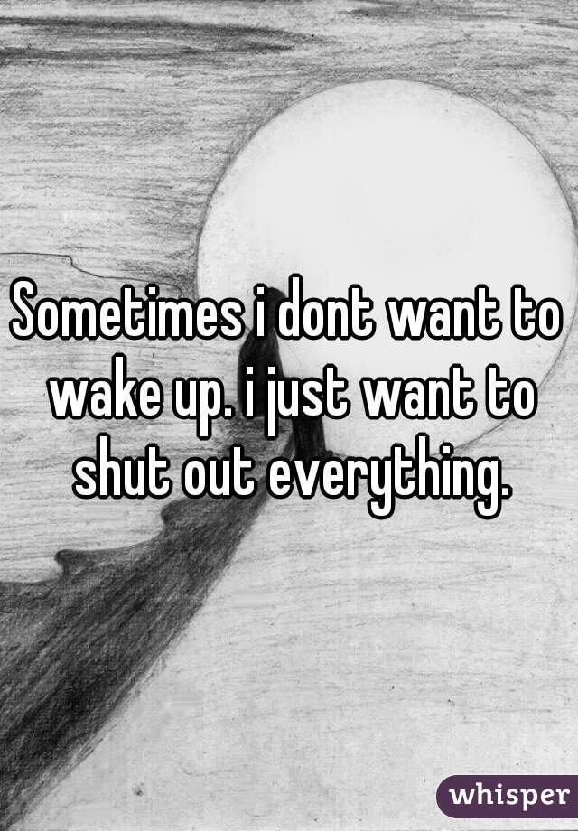 Sometimes i dont want to wake up. i just want to shut out everything.