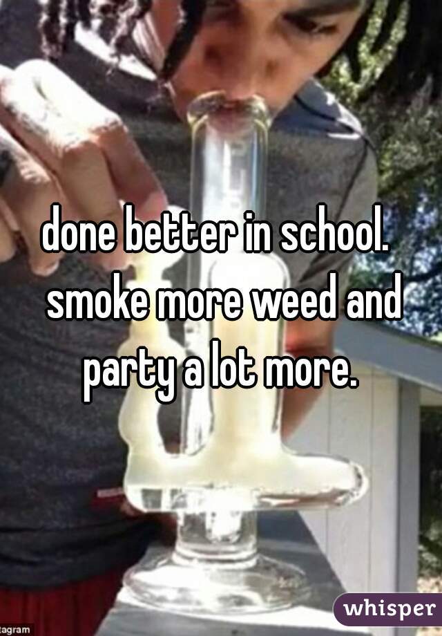 done better in school.  smoke more weed and party a lot more. 