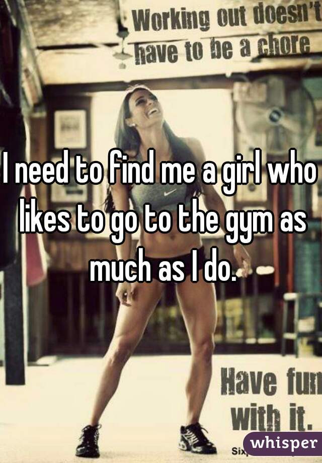 I need to find me a girl who likes to go to the gym as much as I do.