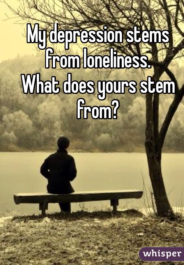 My depression stems from loneliness. 
What does yours stem from?
