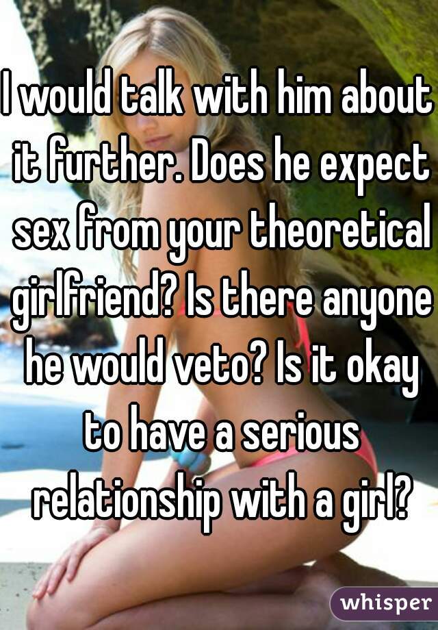 I would talk with him about it further. Does he expect sex from your theoretical girlfriend? Is there anyone he would veto? Is it okay to have a serious relationship with a girl?