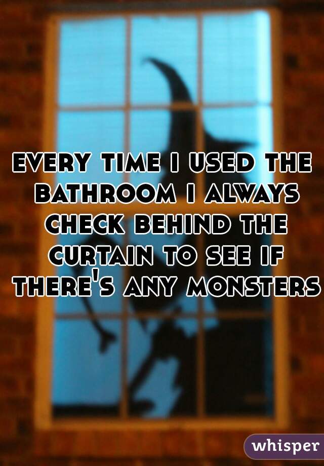 every time i used the bathroom i always check behind the curtain to see if there's any monsters 