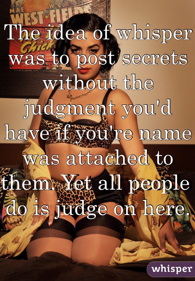 The idea of whisper was to post secrets without the judgment you'd have if you're name was attached to them. Yet all people do is judge on here. 