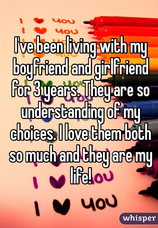 I've been living with my boyfriend and girlfriend for 3 years. They are so understanding of my choices. I love them both so much and they are my life! 