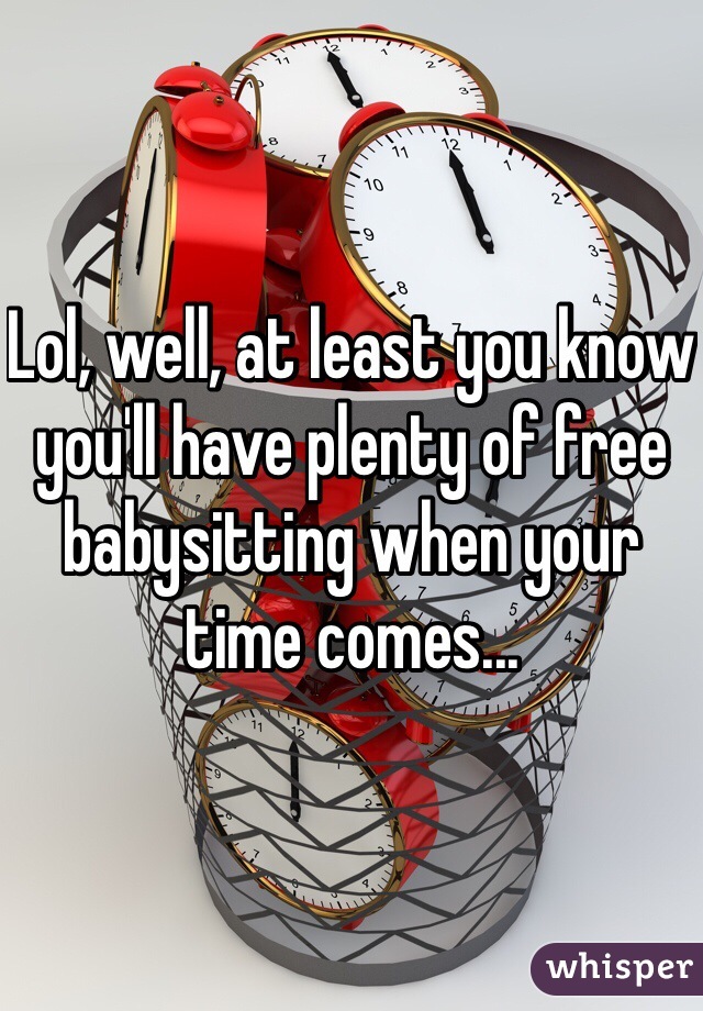 Lol, well, at least you know you'll have plenty of free babysitting when your time comes...