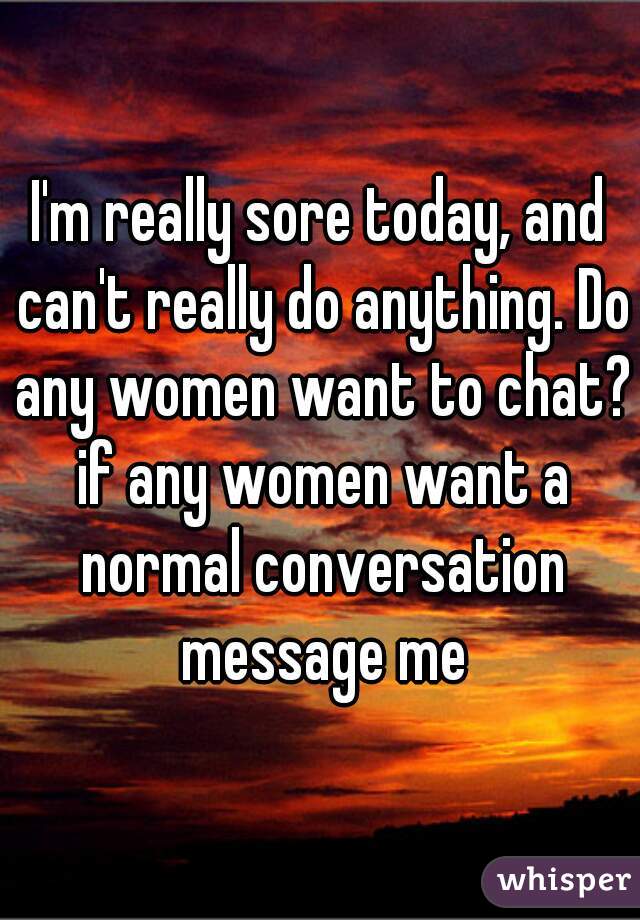 I'm really sore today, and can't really do anything. Do any women want to chat? if any women want a normal conversation message me