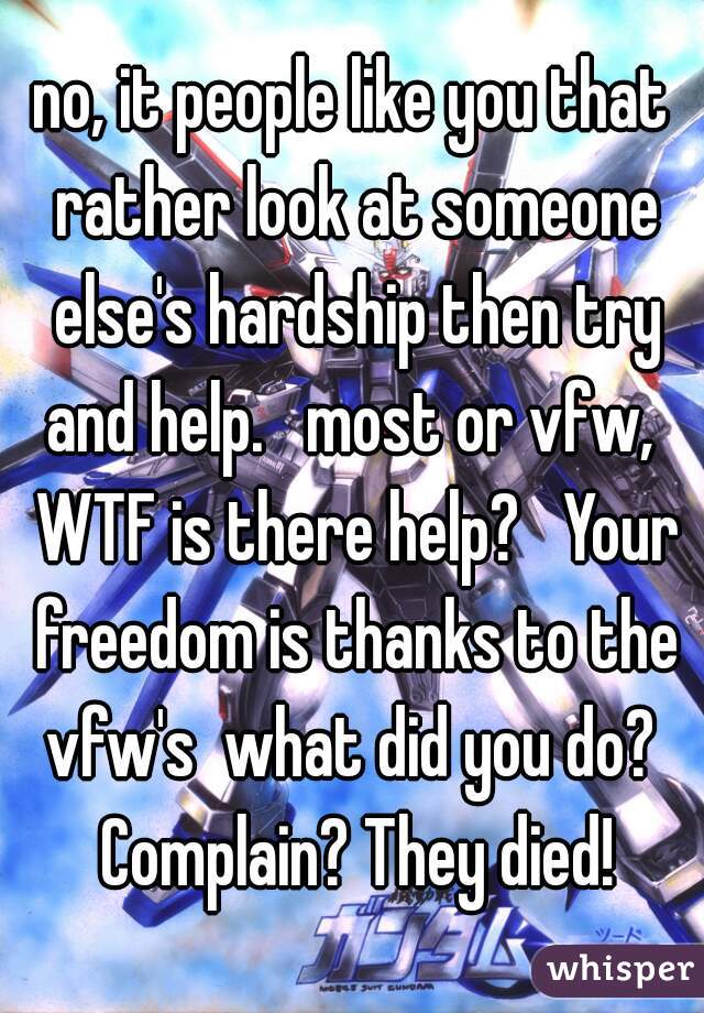 no, it people like you that rather look at someone else's hardship then try and help.   most or vfw,  WTF is there help?   Your freedom is thanks to the vfw's  what did you do?  Complain? They died!