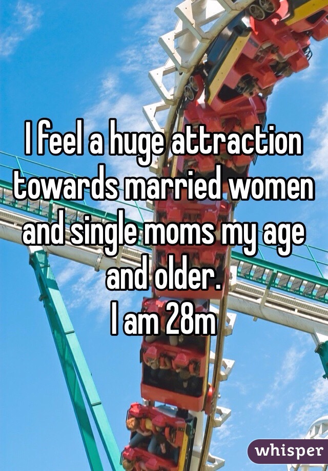 I feel a huge attraction towards married women and single moms my age and older. 
I am 28m