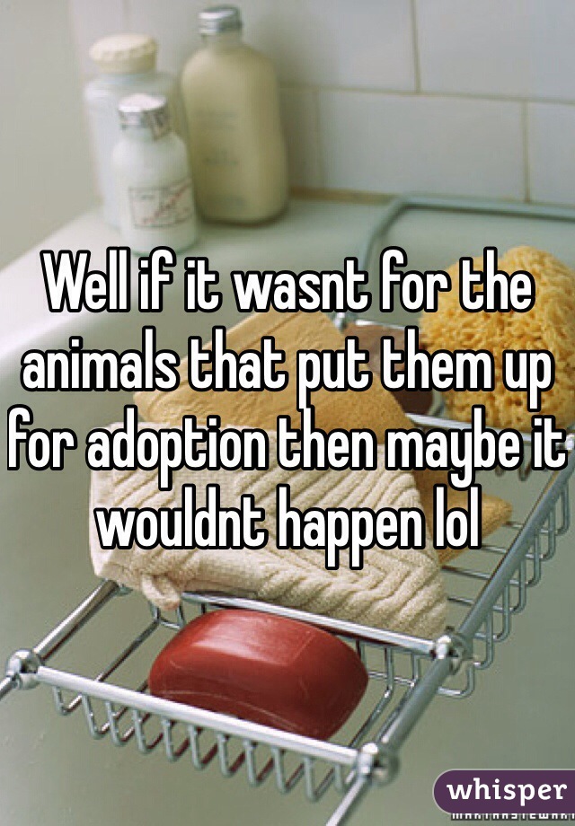 Well if it wasnt for the animals that put them up for adoption then maybe it wouldnt happen lol 