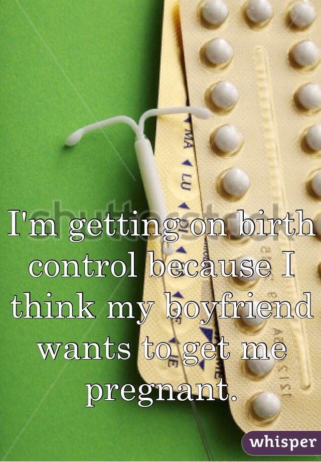 I'm getting on birth control because I think my boyfriend wants to get me pregnant. 