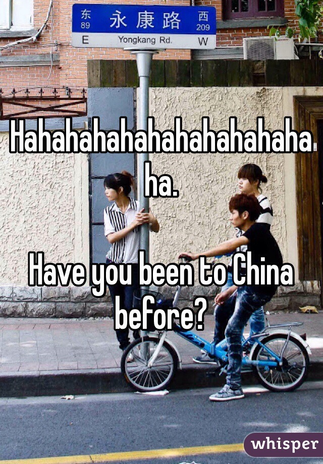 Hahahahahahahahahahahaha.

Have you been to China before?