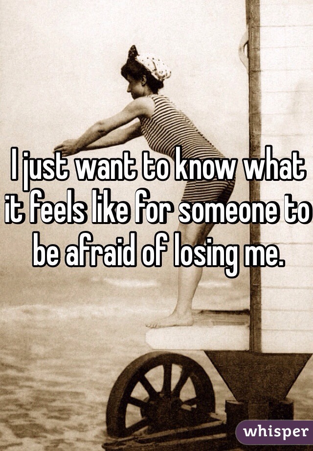I just want to know what it feels like for someone to be afraid of losing me.