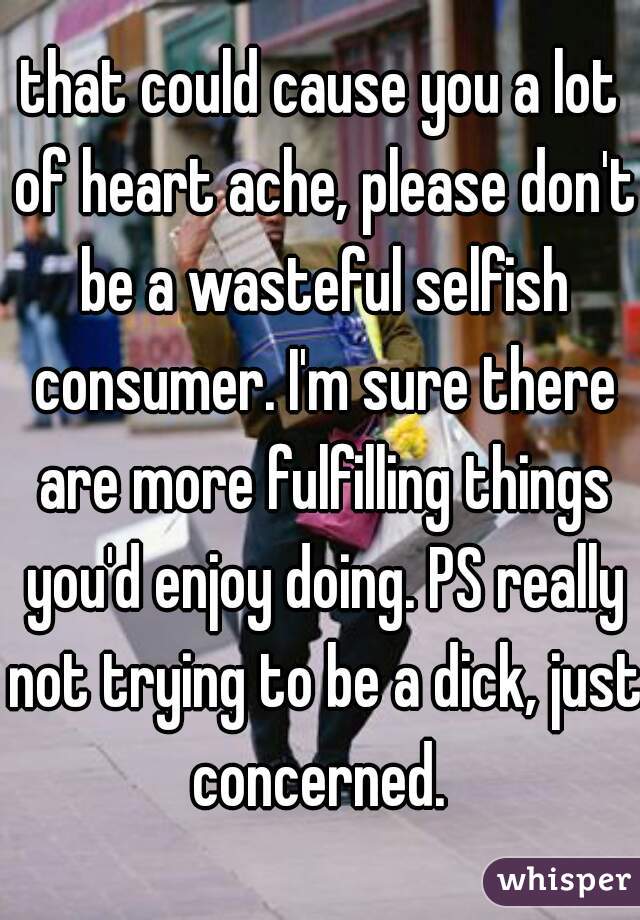 that could cause you a lot of heart ache, please don't be a wasteful selfish consumer. I'm sure there are more fulfilling things you'd enjoy doing. PS really not trying to be a dick, just concerned. 