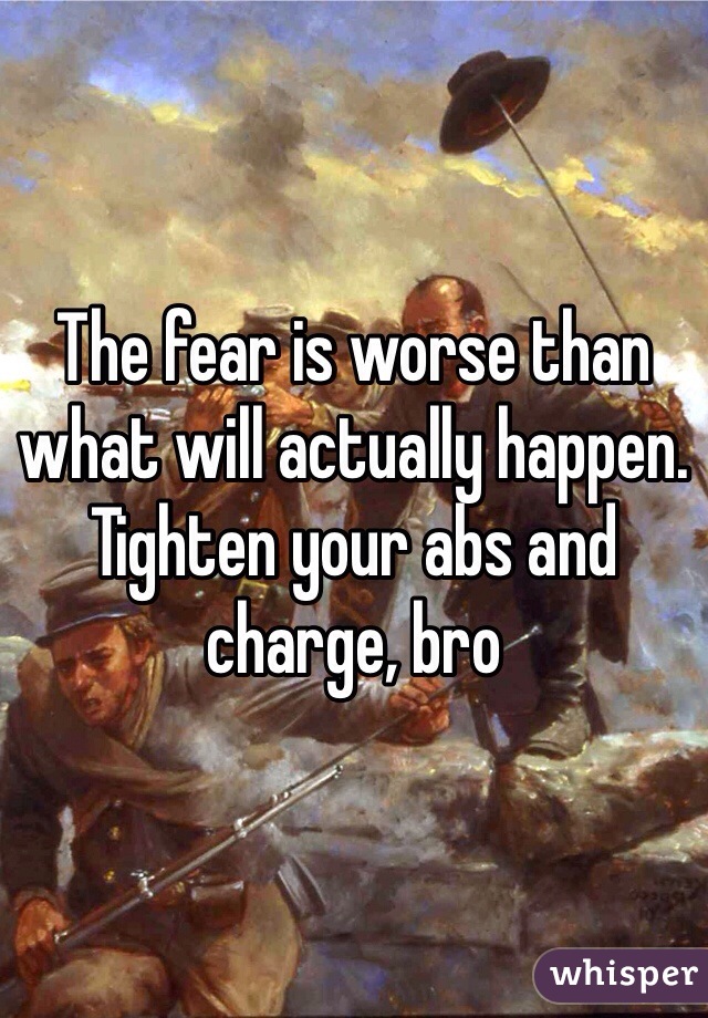 The fear is worse than what will actually happen. Tighten your abs and charge, bro 