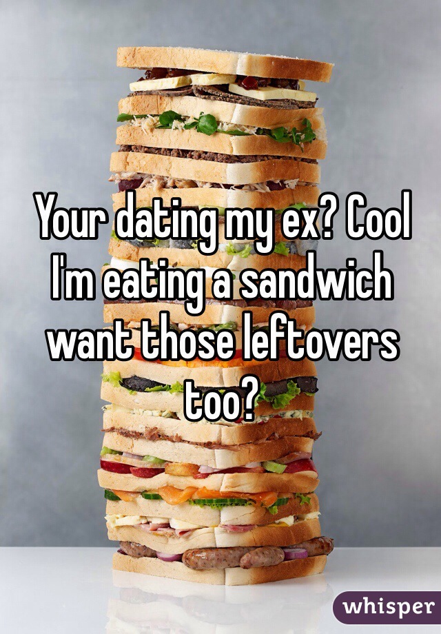 Your dating my ex? Cool I'm eating a sandwich want those leftovers too? 