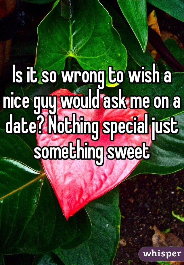 Is it so wrong to wish a nice guy would ask me on a date? Nothing special just something sweet