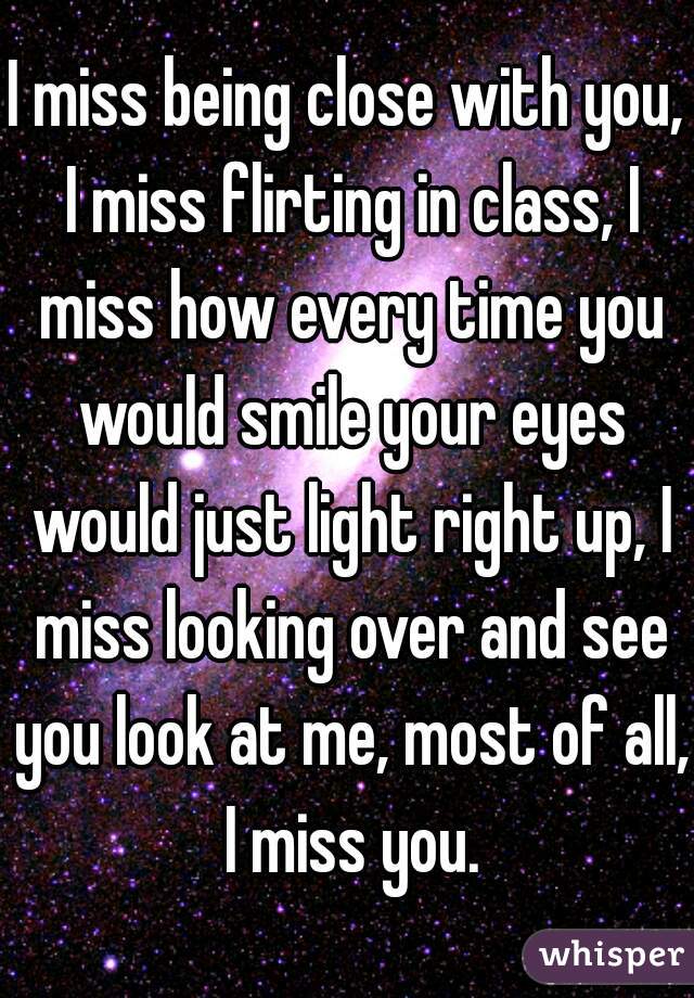 I miss being close with you, I miss flirting in class, I miss how every time you would smile your eyes would just light right up, I miss looking over and see you look at me, most of all, I miss you.