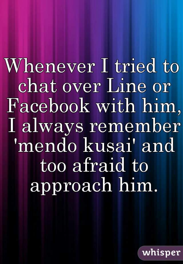Whenever I tried to chat over Line or Facebook with him, I always remember 'mendo kusai' and too afraid to approach him.