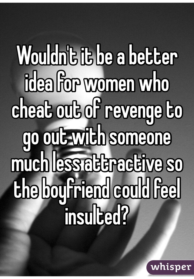 Wouldn't it be a better idea for women who cheat out of revenge to go out with someone much less attractive so the boyfriend could feel insulted?