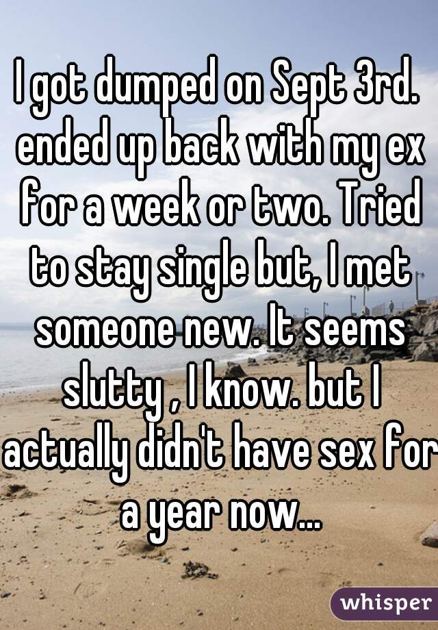 I got dumped on Sept 3rd. ended up back with my ex for a week or two. Tried to stay single but, I met someone new. It seems slutty , I know. but I actually didn't have sex for a year now...