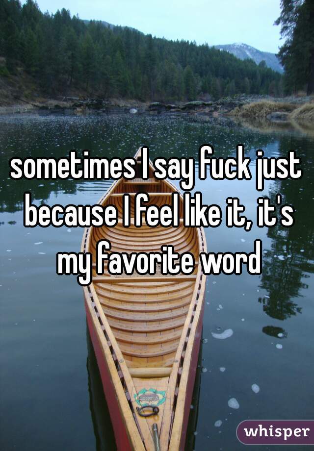 sometimes I say fuck just because I feel like it, it's my favorite word