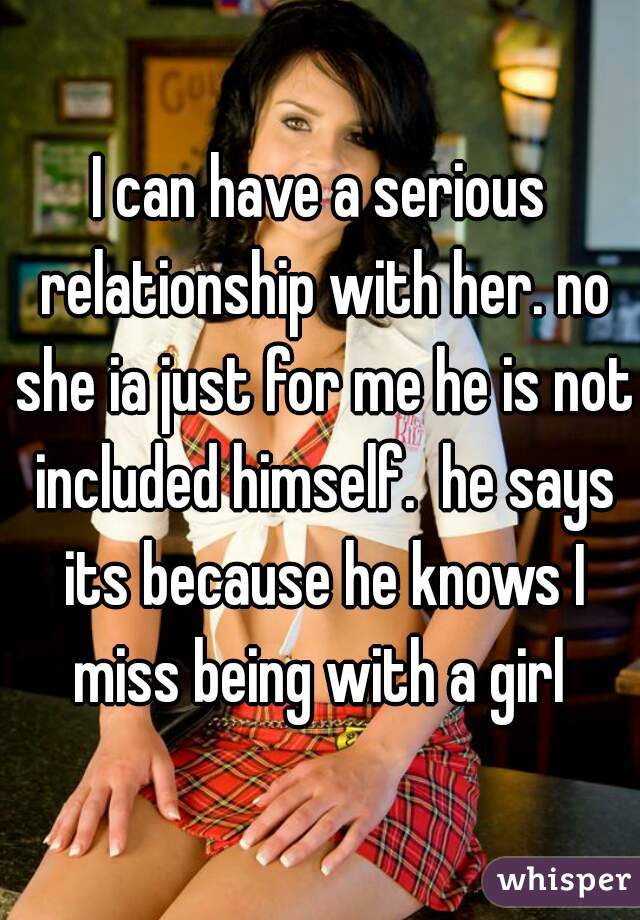 I can have a serious relationship with her. no she ia just for me he is not included himself.  he says its because he knows I miss being with a girl 