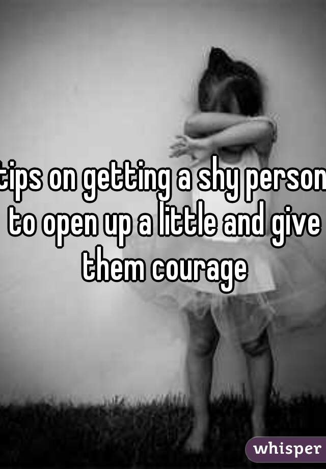 tips on getting a shy person to open up a little and give them courage