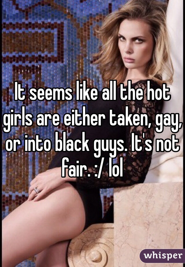 It seems like all the hot girls are either taken, gay, or into black guys. It's not fair. :/ lol