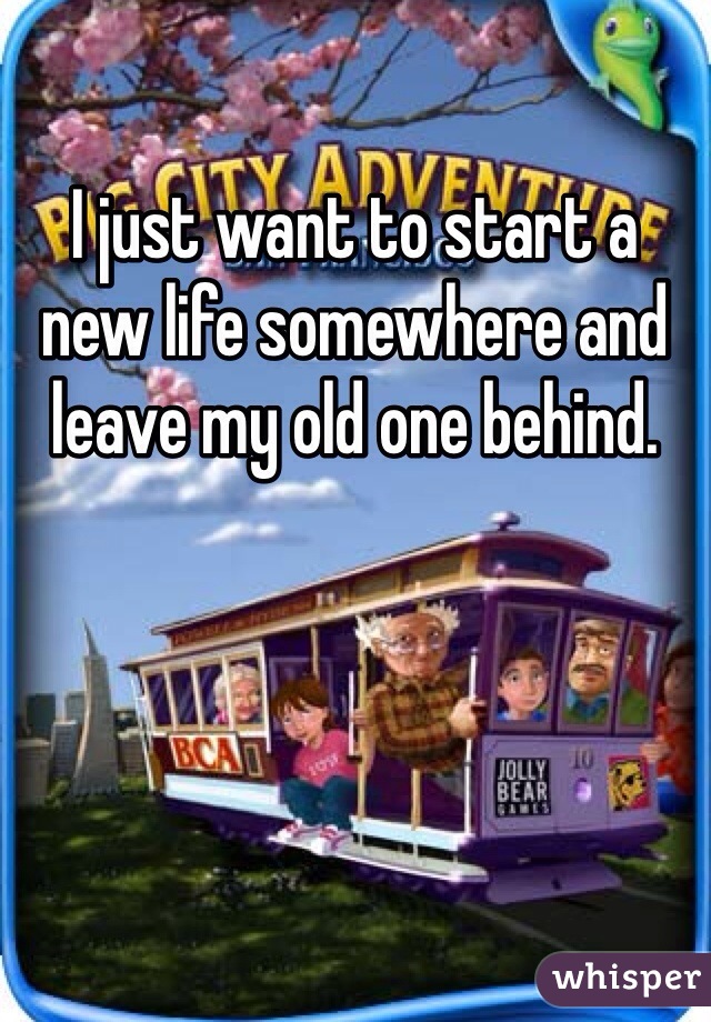 I just want to start a new life somewhere and leave my old one behind. 